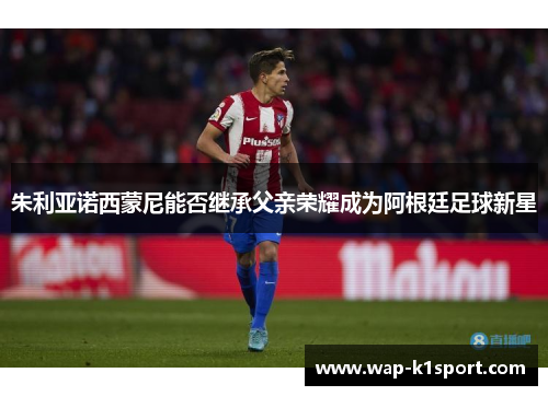 朱利亚诺西蒙尼能否继承父亲荣耀成为阿根廷足球新星